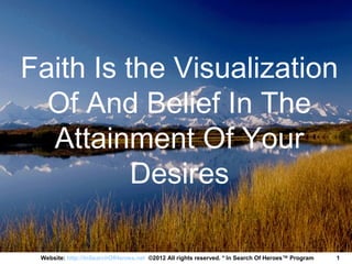 Faith Is the Visualization
  Of And Belief In The
  Attainment Of Your
          Desires

 Website: http://InSearchOfHeroes.net ©2012 All rights reserved. * In Search Of Heroes™ Program   1
 