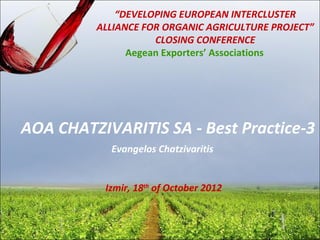 “DEVELOPING EUROPEAN INTERCLUSTER
         ALLIANCE FOR ORGANIC AGRICULTURE PROJECT”
                    CLOSING CONFERENCE
               Aegean Exporters’ Associations




AOA CHATZIVARITIS SA - Best Practice-3
           Evangelos Chatzivaritis


          Izmir, 18th of October 2012
 