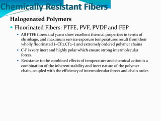 Chemically Resistant Fibers
Halogenated Polymers
 Fluorinated Fibers: PTFE, PVF, PVDF and FEP
 All PTFE fibres and yarns show excellent thermal properties in terms of
shrinkage, and maximum service exposure temperatures result from their
wholly fluorinated (–CF2.CF2–) and extremely ordered polymer chains
 C-F is very inert and highly polar which ensure strong intermolecular
forces.
 Resistance to the combined effects of temperature and chemical action is a
combination of the inherent stability and inert nature of the polymer
chain, coupled with the efficiency of intermolecular forces and chain order.
 
