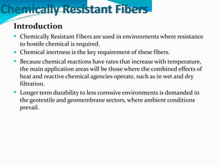 Chemically Resistant Fibers
Introduction
 Chemically Resistant Fibers are used in environments where resistance
to hostile chemical is required.
Chemical inertness is the key requirement of these fibers.
Because chemical reactions have rates that increase with temperature,
the main application areas will be those where the combined effects of
heat and reactive chemical agencies operate, such as in wet and dry
filtration.
Longer term durability to less corrosive environments is demanded in
the geotextile and geomembrane sectors, where ambient conditions
prevail.



 