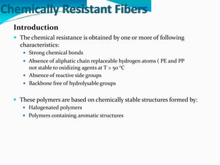 Chemically Resistant Fibers
Introduction
 The chemical resistance is obtained by one or more of following
characteristics:
 Strong chemical bonds
 Absence of aliphatic chain replaceable hydrogen atoms ( PE and PP
not stable to oxidizing agents at T > 50 °C
 Absence of reactive side groups
 Backbone free of hydrolysable groups
 These polymers are based on chemically stable structures formed by:
 Halogenated polymers
 Polymers containing aromatic structures
 