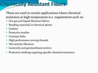Chemically Resistant Fibers
These are used in certain applications where chemical
resistance at high temperature is a
 Hot gas and liquid filtration fabrics
 Braiding materials in chemical plants
 Gaskets
 Protective textiles
 Conveyer belts
 High performance sewing threads
 Wet and dry filtration
 Geotextile and geomembrane sectors
requirement such as:
 Protective clothing requiring specific chemical resistance
 