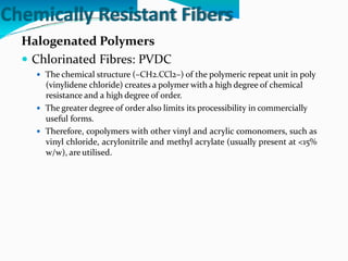 Chemically Resistant Fibers
Halogenated Polymers
 Chlorinated Fibres: PVDC
 The chemical structure (–CH2.CCl2–) of the polymeric repeat unit in poly
(vinylidene chloride) creates a polymer with a high degree of chemical
resistance and a high degree of order.
 The greater degree of order also limits its processibility in commercially
useful forms.
 Therefore, copolymers with other vinyl and acrylic comonomers, such as
vinyl chloride, acrylonitrile and methyl acrylate (usually present at <15%
w/w), are utilised.
 