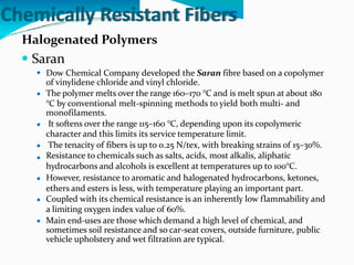 Chemically Resistant Fibers
Halogenated Polymers
 Saran
Dow Chemical Company developed the Saran fibre based on a copolymer
of vinylidene chloride and vinyl chloride.
The polymer melts over the range 160–170 °C and is melt spun at about 180
°C by conventional melt-spinning methods to yield both multi- and
monofilaments.
It softens over the range 115–160 °C, depending upon its copolymeric
character and this limits its service temperature limit.
The tenacity of fibers is up to 0.25 N/tex, with breaking strains of 15–30%.
Resistance to chemicals such as salts, acids, most alkalis, aliphatic
hydrocarbons and alcohols is excellent at temperatures up to 100°C.
However, resistance to aromatic and halogenated hydrocarbons, ketones,
ethers and esters is less, with temperature playing an important part.
Coupled with its chemical resistance is an inherently low flammability and
a limiting oxygen index value of 60%.
Main end-uses are those which demand a high level of chemical, and
sometimes soil resistance and so car-seat covers, outside furniture, public
vehicle upholstery and wet filtration are typical.








 