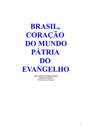 BRASIL,
 CORAÇÃO
 DO MUNDO
  PÁTRIA
    DO
EVANGELHO                     ”

  FRANCISCO CÂNDIDO XAVIER
      Ditados pelo Espírito
     Humberto de Campos




                                  1
 