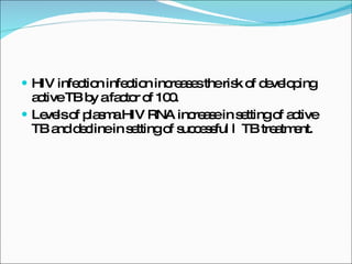 HIV infection infection increases the risk of developing  active TB by a factor of 100. Levels of plasma HIV RNA increase in setting of active TB and decline in setting of successful l  TB treatment. 