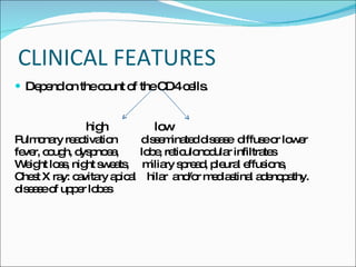 CLINICAL FEATURES Depend on the count of the CD4 cells. high  low Pulmonary reactivation  disseminated disease  diffuse or lower  fever, cough, dyspnoea,  lobe, reticulonodular infiltrates  Weight loss, night sweats,  miliary spread, pleural effusions,  Chest X ray: cavitary apical  hilar  and/or mediastinal adenopathy. disease of upper lobes  