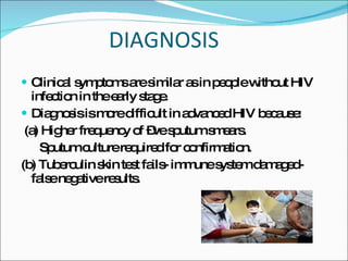 DIAGNOSIS Clinical symptoms are similar as in people without HIV infection in the early stage. Diagnosis is more difficult in advanced HIV because: (a) Higher frequency of –ve sputum smears. Sputum culture required for confirmation. (b) Tuberculin skin test fails- immune system damaged- false negative results. 