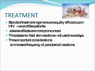 TREATMENT Standard treatment regimens are equally efficacious in  HIV  +ve and –ve patients.  adverse effects are more pronounced. Thiacetazone- fatal skin reactions- not used nowadays. Three important considerations: an incresed frequency of paradoxical reactions. 