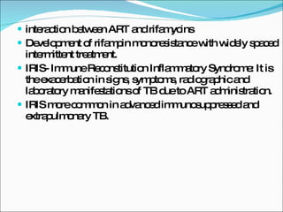 interaction between ART and rifamycins Development of rifampin monoresistance with widely spaced intermittent treatment. IRIS- Immune Reconstitution Inflammatory Syndrome: It is the exacerbation in signs, symptoms, radiographic and laboratory manifestations of TB due to ART administration. IRIS more common in advanced immunosuppressed and extrapulmonary TB. 
