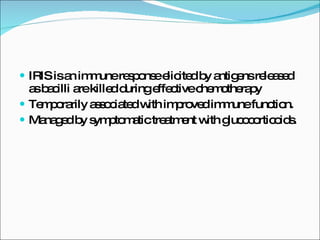 IRIS is an immune response elicited by antigens released as bacilli are killed during effective chemotherapy Temporarily associated with improved immune function.  Managed by symptomatic treatment with glucocorticoids.  