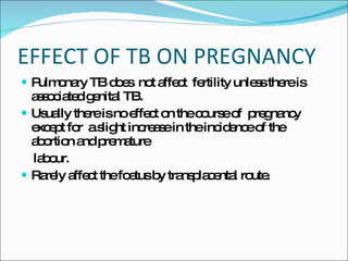 EFFECT OF TB ON PREGNANCY Pulmonary TB does  not affect  fertility unless there is associated genital TB. Usually there is no effect on the course of  pregnancy except for  a slight increase in the incidence of the abortion and premature labour. Rarely affect the foetus by transplacental route. 