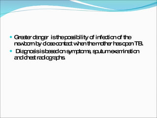 Greater danger  is the possibility of infection of the newborn by close contact when the mother has open TB. Diagnosis is based on symptoms, sputum examination and chest radiographs. 