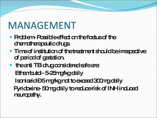 MANAGEMENT Problem- Possible effect on the foetus of the chemotherapeutic drugs. Time of institution of the treatment should be irrespective of period of gestation. the anti TB drug considered safe are: Ethambutol- 5-25mg/kg daily Isoniazid – 5 mg/kg not to exceed 300mg daily Pyridoxine- 50mg daily to reduce risk of INH induced neuropathy. 