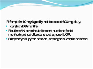 Rifampicin 10 mg/kg daily not to exceed 600 mg daily. duration – 9 months Routine AN care should be continued and foetal monitoring should be done to diagnose IUGR. Streptomycin, pyrazinamide - teratogenic- contraindicated 