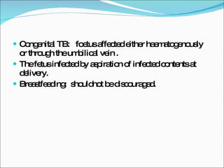 Congenital TB:  foetus affected either haematogenously  or through the umbilical vein . The fetus infected by aspiration of infected contents at delivery. Breastfeeding:  shouldnot be discouraged.  