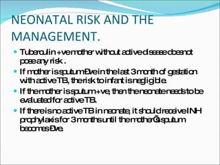 NEONATAL RISK AND THE MANAGEMENT. Tuberculin +ve mother without active disease doesnot pose any risk . If mother is sputum –ve in the last 3 month of gestation with active TB, the risk to infant is negligible.  If the mother is sputum +ve, then the neonate needs to be evaluated for active TB.  If there is no active TB in neonate, it should receive INH prophylaxis for 3 months until the mother’s sputum becomes –ve. 