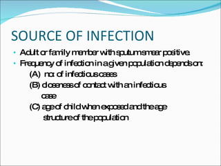 SOURCE OF INFECTION Adult or family member with sputum smear positive. Frequency of infection in a given population depends on: (A)  no: of infectious cases (B) closeness of contact with an infectious case (C) age of child when exposed and the age  structure of the population  