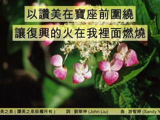 讚美之泉 ( 讚美之泉版權所有 )  詞 : 劉榮神 (John Liu)  曲 : 游智婷 (Sandy Yu) 以讚美在寶座前圍繞 讓復興的火在我裡面燃燒 