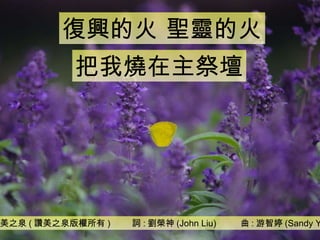 讚美之泉 ( 讚美之泉版權所有 )  詞 : 劉榮神 (John Liu)  曲 : 游智婷 (Sandy Yu) 復興的火 聖靈的火 把我燒在主祭壇 
