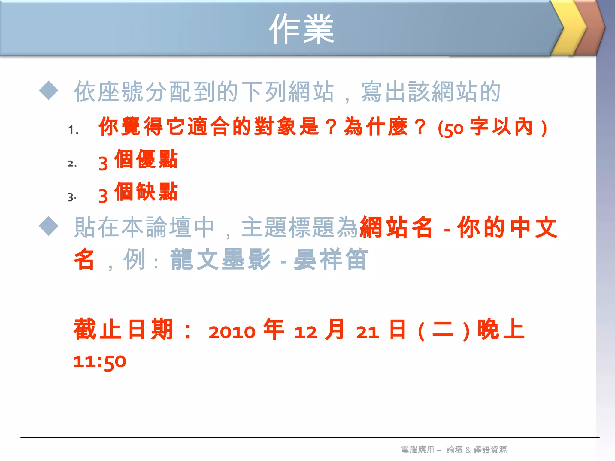 作業   依座號分配到的下列網站，寫出該網站的 你覺得它適合的對象是？為什麼？ (50 字以內 ) 3 個優點 3 個缺點 貼在本論壇中，主題標題為 網站名 - 你的中文名 ，例 :  龍文墨影 - 晏祥笛 截止日期： 2010 年 12 月 21 日 ( 二 ) 晚上 11:50  