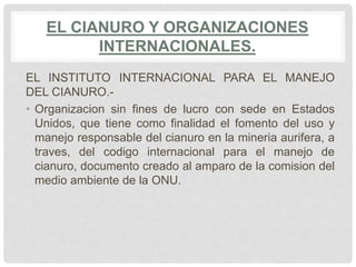 EL CIANURO Y ORGANIZACIONES
INTERNACIONALES.
EL INSTITUTO INTERNACIONAL PARA EL MANEJO
DEL CIANURO.-
• Organizacion sin fines de lucro con sede en Estados
Unidos, que tiene como finalidad el fomento del uso y
manejo responsable del cianuro en la mineria aurifera, a
traves, del codigo internacional para el manejo de
cianuro, documento creado al amparo de la comision del
medio ambiente de la ONU.
 