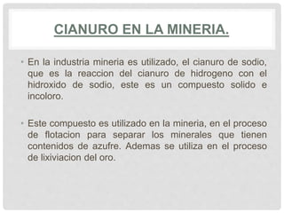 CIANURO EN LA MINERIA.
• En la industria mineria es utilizado, el cianuro de sodio,
que es la reaccion del cianuro de hidrogeno con el
hidroxido de sodio, este es un compuesto solido e
incoloro.
• Este compuesto es utilizado en la mineria, en el proceso
de flotacion para separar los minerales que tienen
contenidos de azufre. Ademas se utiliza en el proceso
de lixiviacion del oro.
 