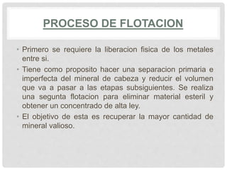 PROCESO DE FLOTACION
• Primero se requiere la liberacion fisica de los metales
entre si.
• Tiene como proposito hacer una separacion primaria e
imperfecta del mineral de cabeza y reducir el volumen
que va a pasar a las etapas subsiguientes. Se realiza
una segunta flotacion para eliminar material esteril y
obtener un concentrado de alta ley.
• El objetivo de esta es recuperar la mayor cantidad de
mineral valioso.
 
