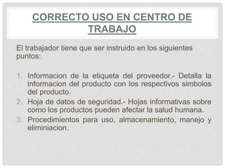 CORRECTO USO EN CENTRO DE
TRABAJO
El trabajador tiene que ser instruido en los siguientes
puntos:
1. Informacion de la etiqueta del proveedor.- Detalla la
informacion del producto con los respectivos simbolos
del producto.
2. Hoja de datos de seguridad.- Hojas informativas sobre
como los productos pueden afectar la salud humana.
3. Procedimientos para uso, almacenamiento, manejo y
eliminiacion.
 