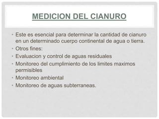 MEDICION DEL CIANURO
• Este es esencial para determinar la cantidad de cianuro
en un determinado cuerpo continental de agua o tierra.
• Otros fines:
• Evaluacion y control de aguas residuales
• Monitoreo del cumplimiento de los limites maximos
permisibles
• Monitoreo ambiental
• Monitoreo de aguas subterraneas.
 
