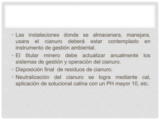 • Las instalaciones donde se almacenara, manejara,
usara el cianuro deberá estar contemplado en
instrumento de gestión ambiental.
• El titular minero debe actualizar anualmente los
sistemas de gestión y operación del cianuro.
• Disposición final de residuos de cianuro.
• Neutralización del cianuro se logra mediante cal,
aplicación de solucional calina con un PH mayor 10, etc.
 