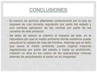 CONCLUSIONES
• El cianuro es químico altamente contaminante por lo que se
requiere de una correcta regulación por parte del estado y
una correcta aplicación de las normas por parte de los
usuarios de este producto.
• Se debe de reducir al máximo el impacto de este, en la
naturaleza por que el medio ambiente donde existimos puede
perjudicar la calidad de vida del hombre. Además que el daño
que cause al medio ambiente, puede originar mayores
regulaciones por parte del estado o hasta su prohibición,
creando un alza en los costos de las operaciones mineras
además de perjudicando el sector en su integridad
 