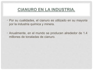 CIANURO EN LA INDUSTRIA.
• Por su cualidades, el cianuro es utilizado en su mayoria
por la industria quimica y minera.
• Anualmente, en el mundo se producen alrededor de 1.4
millones de tonaladas de cianuro.
 