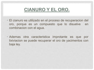 CIANURO Y EL ORO.
• El cianuro es utilizado en el proceso de recuperacion del
oro, porque es un compuesto que lo disuelve en
combinacion con el agua.
• Ademas otra caracteristica improtante es que por
lixiviacion se puede recuperar el oro de yacimentos con
baja ley.
 