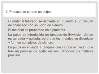 2. Proceso de carbon en pulpa:
• El material triturado se alimenta en humedo a un circuito
de chancado con solucion de cianuro.
• El material es preparado en agitadores.
• La pulpa es introducida en tanques de lixiviacion donde
es aereada y agitada, para que los metales se disuelvan
y formen complejos de cianuro.
• La pulpa es enviada a tanques con carbon activado, que
tras un proceso de agitacion van absorver los metales
precisos.
 