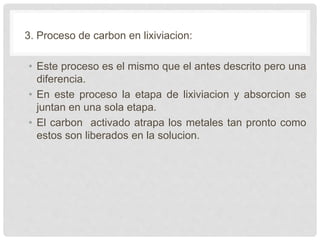 3. Proceso de carbon en lixiviacion:
• Este proceso es el mismo que el antes descrito pero una
diferencia.
• En este proceso la etapa de lixiviacion y absorcion se
juntan en una sola etapa.
• El carbon activado atrapa los metales tan pronto como
estos son liberados en la solucion.
 
