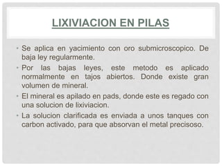 LIXIVIACION EN PILAS
• Se aplica en yacimiento con oro submicroscopico. De
baja ley regularmente.
• Por las bajas leyes, este metodo es aplicado
normalmente en tajos abiertos. Donde existe gran
volumen de mineral.
• El mineral es apilado en pads, donde este es regado con
una solucion de lixiviacion.
• La solucion clarificada es enviada a unos tanques con
carbon activado, para que absorvan el metal precisoso.
 