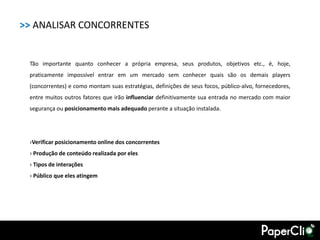 >> ANALISAR CONCORRENTES


 Tão importante quanto conhecer a própria empresa, seus produtos, objetivos etc., é, hoje,
 praticamente impossível entrar em um mercado sem conhecer quais são os demais players
 (concorrentes) e como montam suas estratégias, definições de seus focos, público-alvo, fornecedores,
 entre muitos outros fatores que irão influenciar definitivamente sua entrada no mercado com maior
 segurança ou posicionamento mais adequado perante a situação instalada.




 ›Verificar posicionamento online dos concorrentes
 › Produção de conteúdo realizada por eles
 › Tipos de interações
 › Público que eles atingem
 
