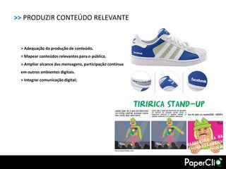 >> PRODUZIR CONTEÚDO RELEVANTE


 > Adequação da produção de conteúdo.
 > Mapear conteúdos relevantes para o público.
 > Ampliar alcance das mensagens, participação contínua
 em outros ambientes digitais.
 > Integrar comunicação digital;
 