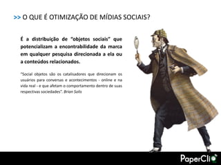 >> O QUE É OTIMIZAÇÃO DE MÍDIAS SOCIAIS?

  É a distribuição de “objetos sociais” que
  potencializam a encontrabilidade da marca
  em qualquer pesquisa direcionada a ela ou
  a conteúdos relacionados.

  “Social objetos são os catalisadores que direcionam os
  usuários para conversas e acontecimentos - online e na
  vida real - e que afetam o comportamento dentro de suas
  respectivas sociedades”. Brian Solis
 