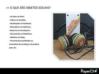 >> O QUE SÃO OBJETOS SOCIAIS?

  › As fotos no Flickr;
  › Vídeos no YouTube;
  › Atualizações no Facebook;
  › Marcadores em Delicious;
  ›Check-ins no FourSquare;
  › Documentos no SlideShare;
  › Matérias em Ning;
  › Pensamentos partilhados no
  comentário de um blog ou do próprio
  post, etc.
 