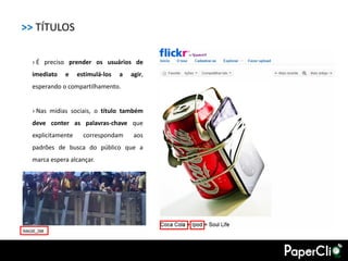 >> TÍTULOS

  › É preciso prender os usuários de
  imediato   e     estimulá-los   a   agir,
  esperando o compartilhamento.


  › Nas mídias sociais, o título também
  deve conter as palavras-chave que
  explicitamente     correspondam      aos
  padrões de busca do público que a
  marca espera alcançar.
 