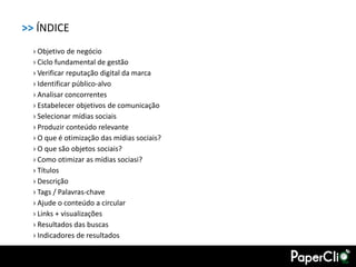 >> ÍNDICE
  › Objetivo de negócio
  › Ciclo fundamental de gestão
  › Verificar reputação digital da marca
  › Identificar público-alvo
  › Analisar concorrentes
  › Estabelecer objetivos de comunicação
  › Selecionar mídias sociais
  › Produzir conteúdo relevante
  › O que é otimização das mídias sociais?
  › O que são objetos sociais?
  › Como otimizar as mídias sociasi?
  › Títulos
  › Descrição
  › Tags / Palavras-chave
  › Ajude o conteúdo a circular
  › Links + visualizações
  › Resultados das buscas
  › Indicadores de resultados
 