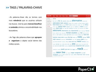 >> TAGS / PALAVRAS-CHAVE

  › As palavras-chave são os termos com
  mais relevância que os usuários utilizam
  nas buscas. Usá-las para marcar/classificar
  o conteúdo otimiza a encontrabilidade nos
  buscadores.


  › As Tags são palavras-chave que agrupam
  e organizam o objeto social dentro das
  mídias sociais.
 