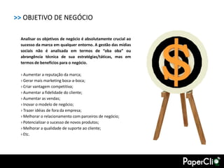 >> OBJETIVO DE NEGÓCIO

 Analisar os objetivos de negócio é absolutamente crucial ao
 sucesso da marca em qualquer entorno. A gestão das mídias
 sociais não é analisada em termos de “oba oba” ou
 abrangência técnica de sua estratégias/táticas, mas em
 termos de benefícios para o negócio.

 › Aumentar a reputação da marca;
 › Gerar mais marketing boca-a-boca;
 › Criar vantagem competitiva;
 › Aumentar a fidelidade do cliente;
 › Aumentar as vendas;
 › Inovar o modelo de negócio;
 › Trazer idéias de fora da empresa;
 › Melhorar o relacionamento com parceiros de negócio;
 › Potencializar o sucesso de novos produtos;
 › Melhorar a qualidade de suporte ao cliente;
 › Etc.
 