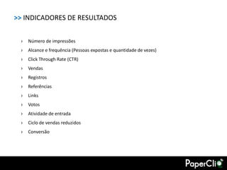 >> INDICADORES DE RESULTADOS

 ›   Número de impressões
 ›   Alcance e frequência (Pessoas expostas e quantidade de vezes)
 ›   Click Through Rate (CTR)
 ›   Vendas
 ›   Registros
 ›   Referências
 ›   Links
 ›   Votos
 ›   Atividade de entrada
 ›   Ciclo de vendas reduzidos
 ›   Conversão
 