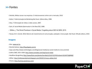 >> Fontes

  › Deloitte, Mídias sociais nas empresas. O relacionamento online com o mercado, 2010.

  › Kotler, P. Administração de Marketing.São Paulo: Editora Atlas, 1998.

  › Silva, T. Otimização de mídias e redes sociais, 2007.

  › Solis, B. Social Media Optimization is the New SEO, 2008.

  › Willms, j. The Worst Practices in Social Media. Forgetting about SEO & SEM, 2010.

  › Yanaze, M. H. (Cord). 2010, Retorno de investimento em comunicação, avaliação e mensuração. São Paulo: Difusão editora, 2010.


  Imagens

  › Alvo: www.sxc.hu
  › Sherlok Holmes: http://fiqueligado.com.br
  › Capa aula:http://www.netstrategies.com/blog/social-media/use-social-media-to-cross-promote
  › Gráfico SMO, SEO e SEM: http://www.sumolabs.com/tag/social-media
  › Headfone BurgerKing: http://www.flickr.com/photos/terrible2z/5222732745/in/pool-81334776@N00/
  › AllStar: http://millyinwonderland.blogspot.com/2010/11/novos-adidas.html
  › Prisma: http://luminas.posterous.com/
 