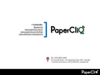 + Conteúdo:
                 @papercliq
      www.papercliq.com.br
 www.papercliq.com.br/blog
                               [
www.slideshare.net/papercliq




                                   Tel.: (71) 3013-1432
                                   Av. Tancredo Neves – Ed. Esplanada Tower, 939 – Sala 403
                                   – Caminho das Árvores | CEP 41.820-021 | Salvador-BA
 