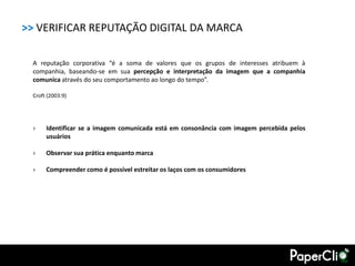 >> VERIFICAR REPUTAÇÃO DIGITAL DA MARCA

 A reputação corporativa “é a soma de valores que os grupos de interesses atribuem à
 companhia, baseando-se em sua percepção e interpretação da imagem que a companhia
 comunica através do seu comportamento ao longo do tempo”.

 Croft (2003:9)




 ›    Identificar se a imagem comunicada está em consonância com imagem percebida pelos
      usuários

 ›    Observar sua prática enquanto marca

 ›    Compreender como é possível estreitar os laços com os consumidores
 