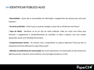 >> IDENTIFICAR PÚBLICO-ALVO


  › Necessidades - Quais são as necessidades de informação e engajamento das pessoas que você quer
  impactar?

  › Os canais preferidos - Onde é que os usuários navegam e quais são as influências mais fortes?

  › Tipos de Mídia - Identificar se há um tipo de mídia preferido. Pode ser muito mais eficaz para
  estimular o engajamento e compartilhamento de conteúdo. O vídeo é popular, mas nem sempre
  apropriado, existe uma infinidade de formatos.

  › Comportamentos Sociais - Os clientes criam, compartilham ou apenas observam? Será que eles se
  comportam de forma diferente em cada mídia social?

  › Métodos de preferências de comunicação são muito importantes. Um tweet pode ser bem aceito com
  algumas pessoas, enquanto outros preferem uma mensagem privada ou e-mail.
 